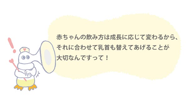 赤ちゃんの飲み方は成長に応じて変わるから、
それに合わせて乳首も替えてあげることが
大切なんですって!