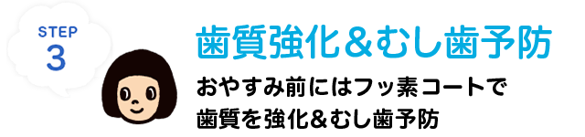 STEP3 歯質強化＆むし歯予防　おやすみ前にはフッ素コートで歯質を強化＆むし歯を予防