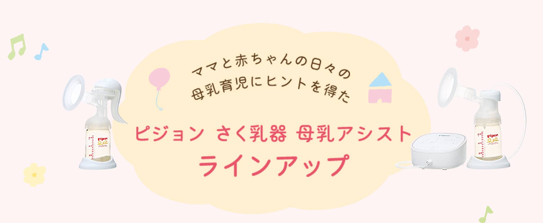 ママと赤ちゃんの日々の母乳育児にヒントを得た ピジョン さく乳器 母乳アシストラインアップ それぞれの母乳育児やライフスタイルに合わせて選べる4つのラインアップです。