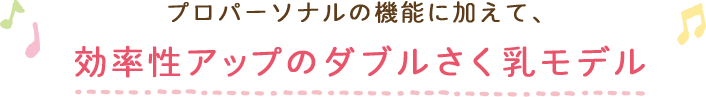 プロパーソナルの機能に加えて、効率性アップのダブルさく乳モデル