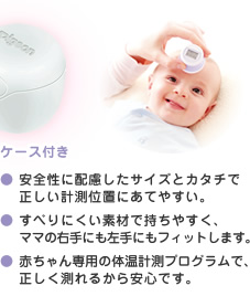 ● 安全性に配慮したサイズとカタチで正しい計測位置にあてやすい。　● すべりにくい素材で持ちやすく、ママの右手にも左手にもフィットします。　● 赤ちゃん専用の体温計測プログラムで、正しく測れるから安心です。