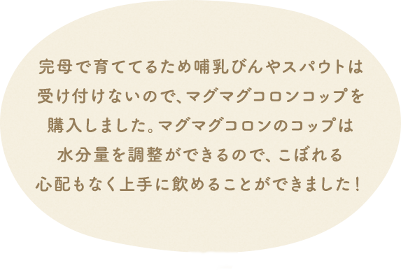 完母で育ててるため哺乳びんやスパウトは受け付けないので、マグマグコロンコップを購入しました。マグマグコロンのコップは水分量を調整ができるので、こぼれる心配もなく上手に飲めることができました!
