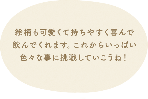絵柄も可愛くて持ちやすく喜んで飲んでくれます。これからいっぱい色々な事に挑戦していこうね!