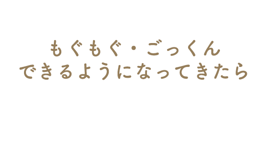 もぐもぐ・ごっくんできるようになってきたら