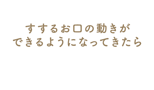 すするお口の動きができるようになってきたら