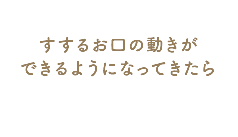 すするお口の動きができるようになってきたら