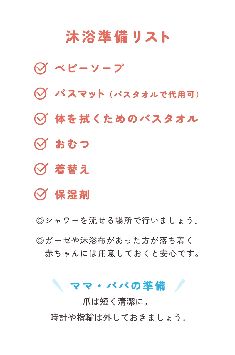 沐浴準備リスト,ベビーソープ,バスマット（バスタオルで代用可）​,体を拭くためのバスタオル​,おむつ,着替え,保湿剤​,◎シャワーを流せる場所で行いましょう。​,◎ガーゼや沐浴布があった方が落ち着く赤ちゃんには​用意しておくと安心です。​,ママ・パパの準備,爪は短く清潔に。時計や指輪は外しておきましょう。​