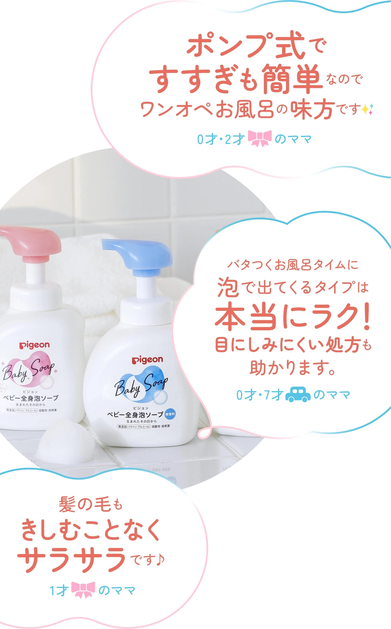 ポンプ式ですすぎも簡単なのでワンオペお風呂の味方です✨0才・2才（女の子）のママ,バタつくお風呂タイムに泡で出てくるタイプは本当にラク！目にしみにくい処方も助かります。0才・7才（男の子）のママ,髪の毛もきしむことなくサラサラです1才（女の子）のママ
