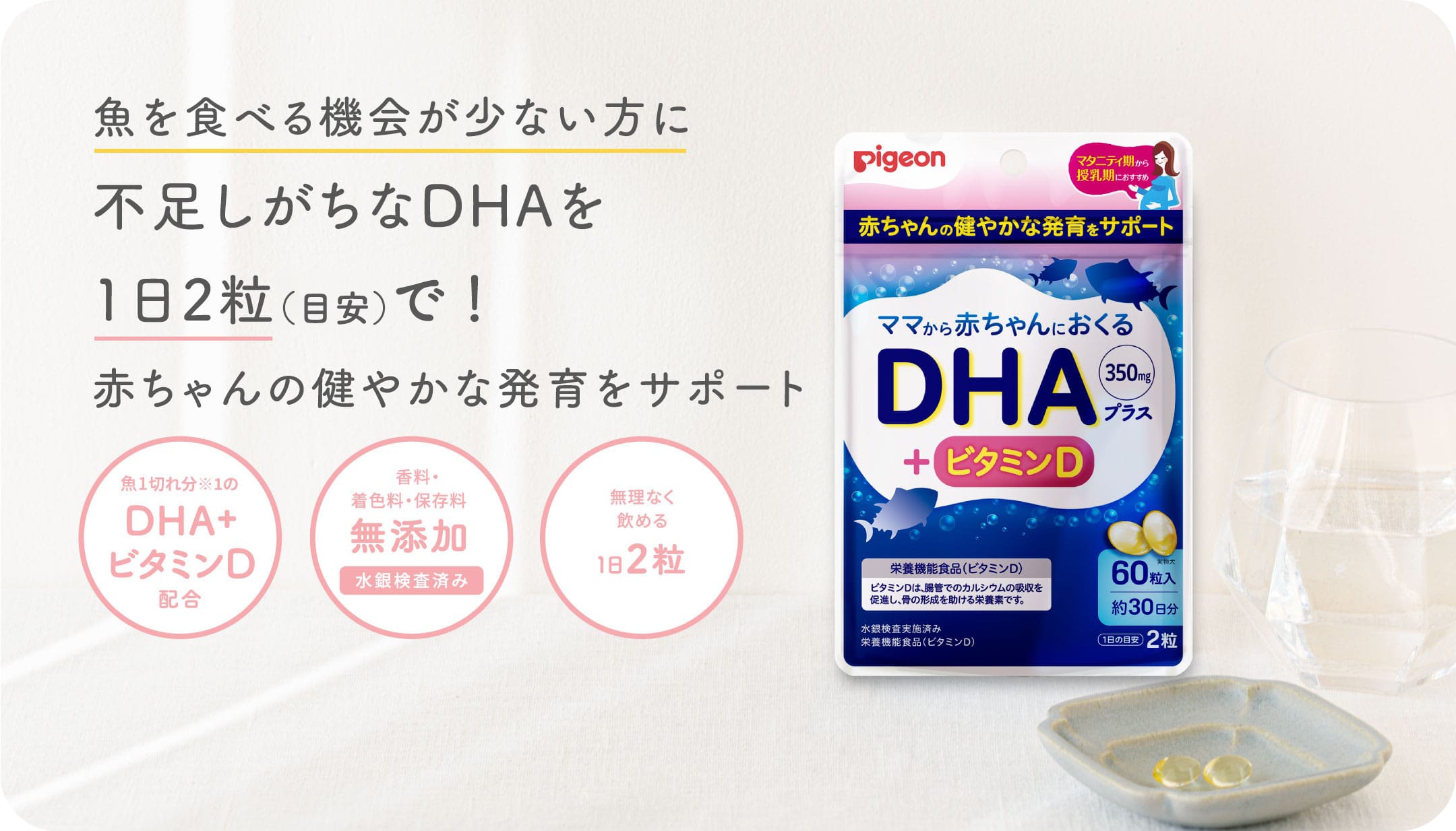 魚を食べる機会が少ない方に不足しがちなDHAを1日2粒（目安）で！赤ちゃんの健やかな発育をサポート 魚1食分※1のDHA+ビタミンD配合, 香料・着色料・保存料無添加（水銀検査済み）, 無理なく飲める1日2粒