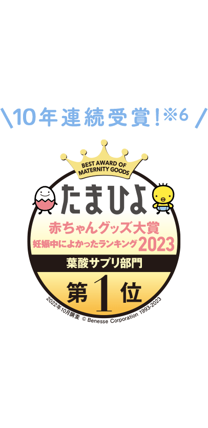 10年連続受賞!※6 たまひよ赤ちゃんグッズ大賞 妊娠中によかったランキング2023 葉酸サプリ部門 第1位 2022年10月調査 ©Benesse Corporation 1993-2023