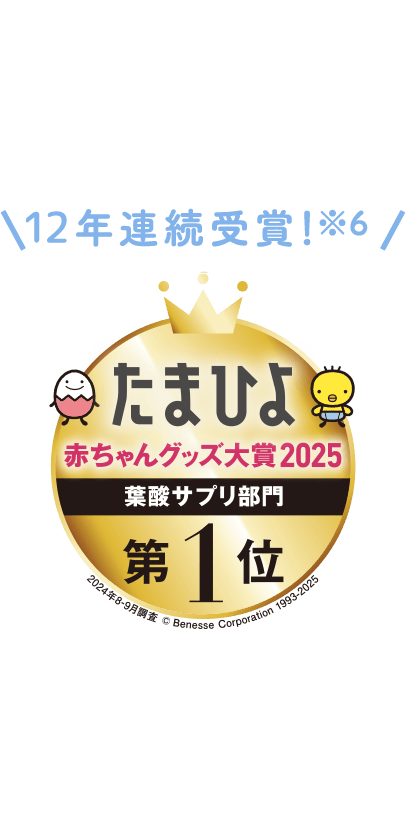 12年連続受賞!※6 たまひよ赤ちゃんグッズ大賞 妊娠中によかったランキング2025 葉酸サプリ部門 第1位 2024年8-9月調査 ©Benesse Corporation 1993-2023