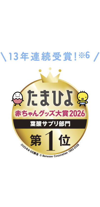 13年連続受賞!※6 たまひよ赤ちゃんグッズ大賞 葉酸サプリ部門 第1位 2025年8-9月調査 ©Benesse Corporation 1993-2023