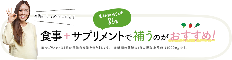 手軽にしっかりとれる！食事＋サプリメントで補うのがおすすめ！※サプリメントは１日の摂取目安量を守りましょう。妊娠期の葉酸の１日の摂取上限値は1000μgです。