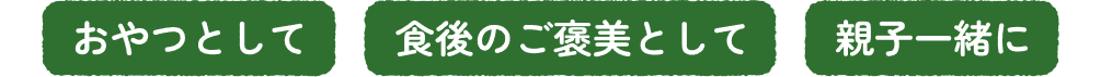 おやつとして, 食後のご褒美として, 親子一緒に