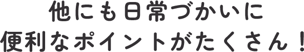 他にも日常づかいに便利なポイントがたくさん！