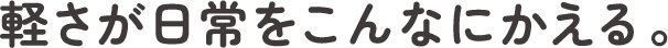 軽さが日常をこんなにかえる。