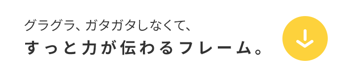 グラグラ、ガタガタしなくて、すっと力が伝わるフレーム。