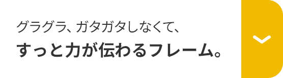 グラグラ、ガタガタしなくて、すっと力が伝わるフレーム。