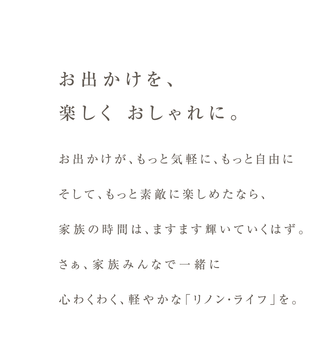 お出かけを、楽しく おしゃれに。お出かけが、もっと気軽に、もっと自由にそして、もっと素敵に楽しめたなら、家族の時間は、ますます輝いていくはず。さぁ、家族みんなで一緒に心わくわく、軽やかな「リノン・ライフ」を。