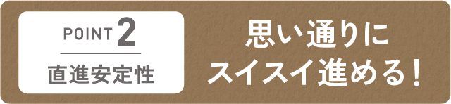 直進安定性　思い通りにスイスイ進める！