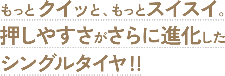 もっとクイッと、もっとスイスイ。押しやすさがさらに進化したシングルタイヤ!!